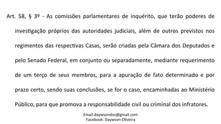 Art.	
   58,	
   §	
   3º	
   -­‐	
   As	
   comissões	
   parlamentares	
   de	
   inquérito,	
   que	
   terão	
   poderes	
   de	
  
inves2gação	
   próprios	
   das	
   autoridades	
   judiciais,	
   além	
   de	
   outros	
   previstos	
   nos	
  
regimentos	
  das	
  respec2vas	
  Casas,	
  serão	
  criadas	
  pela	
  Câmara	
  dos	
  Deputados	
  e	
  
pelo	
  Senado	
  Federal,	
  em	
  conjunto	
  ou	
  separadamente,	
  mediante	
  requerimento	
  
de	
   um	
   terço	
   de	
   seus	
   membros,	
   para	
   a	
   apuração	
   de	
   fato	
   determinado	
   e	
   por	
  
prazo	
  certo,	
  sendo	
  suas	
  conclusões,	
  se	
  for	
  o	
  caso,	
  encaminhadas	
  ao	
  Ministério	
  
Público,	
  para	
  que	
  promova	
  a	
  responsabilidade	
  civil	
  ou	
  criminal	
  dos	
  infratores.	
  
Email:daywsondos@gmail.com
Facebook:	
  Daywson	
  Oliveira	
  
 