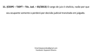 11.	
  (CESPE	
  –	
  TJDFT	
  –	
  Téc.	
  Jud.	
  –	
  03/2013)	
  O	
  cargo	
  de	
  juiz	
  é	
  vitalício,	
  razão	
  por	
  que	
  
seu	
  ocupante	
  somente	
  o	
  perderá	
  por	
  decisão	
  judicial	
  transitada	
  em	
  julgado.	
  	
  
	
  
Email:daywsondos@gmail.com
Facebook:	
  Daywson	
  Oliveira	
  
 