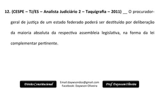12.	
  (CESPE	
  –	
  TJ/ES	
  –	
  Analista	
  Judiciário	
  2	
  –	
  Taquigraﬁa	
  –	
  2011)	
  __	
  O	
  procurador-­‐
geral	
  de	
  jus2ça	
  de	
  um	
  estado	
  federado	
  poderá	
  ser	
  des2tuído	
  por	
  deliberação	
  
da	
   maioria	
   absoluta	
   da	
   respec2va	
   assembleia	
   legisla2va,	
   na	
   forma	
   da	
   lei	
  
complementar	
  per2nente.	
  
	
  
Email:daywsondos@gmail.com
Facebook:	
  Daywson	
  Oliveira	
  
 