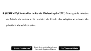  
4.	
  (CESPE	
  -­‐	
  PC/ES	
  –	
  Auxiliar	
  de	
  Perícia	
  Médico-­‐Legal	
  –	
  2011)	
  Os	
  cargos	
  de	
  ministro	
  
de	
   Estado	
   da	
   defesa	
   e	
   de	
   ministro	
   de	
   Estado	
   das	
   relações	
   exteriores	
   são	
  
priva2vos	
  a	
  brasileiros	
  natos.	
  
Email:daywsondos@gmail.com
Facebook:	
  Daywson	
  Oliveira	
  
 