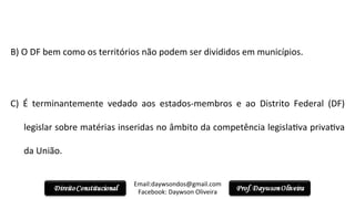  
B)	
  O	
  DF	
  bem	
  como	
  os	
  territórios	
  não	
  podem	
  ser	
  divididos	
  em	
  municípios.	
  
	
  
C)	
   É	
   terminantemente	
   vedado	
   aos	
   estados-­‐membros	
   e	
   ao	
   Distrito	
   Federal	
   (DF)	
  
legislar	
  sobre	
  matérias	
  inseridas	
  no	
  âmbito	
  da	
  competência	
  legisla2va	
  priva2va	
  
da	
  União.	
  
	
  	
  
Email:daywsondos@gmail.com
Facebook:	
  Daywson	
  Oliveira	
  
 