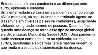 Entenda o que é uma pandemia e as diferenças entre
surto, epidemia e endemia
Uma enfermidade se torna uma pandemia quando atinge
níveis mundiais, ou seja, quando determinado agente se
dissemina em diversos países ou continentes, usualmente
afetando um grande número de pessoas. Quem define
quando uma doença se torna esse tipo de ameaça global
é a Organização Mundial da Saúde (OMS). Uma pandemia
pode começar como um surto ou epidemia; ou seja,
surtos, pandemias e epidemias têm a mesma origem - o
que muda é a escala da disseminação da doença.
 