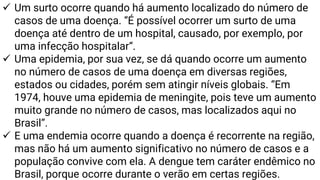 ✓ Um surto ocorre quando há aumento localizado do número de
casos de uma doença. “É possível ocorrer um surto de uma
doença até dentro de um hospital, causado, por exemplo, por
uma infecção hospitalar“.
✓ Uma epidemia, por sua vez, se dá quando ocorre um aumento
no número de casos de uma doença em diversas regiões,
estados ou cidades, porém sem atingir níveis globais. “Em
1974, houve uma epidemia de meningite, pois teve um aumento
muito grande no número de casos, mas localizados aqui no
Brasil”.
✓ E uma endemia ocorre quando a doença é recorrente na região,
mas não há um aumento significativo no número de casos e a
população convive com ela. A dengue tem caráter endêmico no
Brasil, porque ocorre durante o verão em certas regiões.
 
