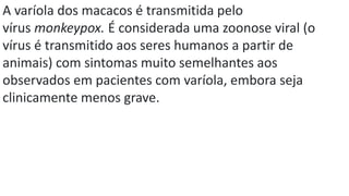 A varíola dos macacos é transmitida pelo
vírus monkeypox. É considerada uma zoonose viral (o
vírus é transmitido aos seres humanos a partir de
animais) com sintomas muito semelhantes aos
observados em pacientes com varíola, embora seja
clinicamente menos grave.
 