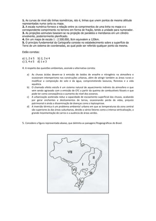 1. As curvas de nível são linhas isométricas, isto é, linhas que unem pontos de mesma altitude
representadas numa carta ou mapa.
2. A escala numérica fornece a relação entre os comprimentos de uma linha no mapa e o
correspondente comprimento no terreno em forma de fração, tendo a unidade para numerador.
3. As projeções azimutais baseiam-se na projeção de paralelos e meridianos em um cilindro
envolvente, posteriormente planificado.
4. Em um mapa de escala 1 : 2.500.000, 8cm equivalem a 120km.
5. O princípio fundamental da Cartografia consiste no estabelecimento sobre a superfície da
Terra de um sistema de coordenadas, ao qual pode ser referido qualquer ponto da mesma.

Estão corretas:

a) 1, 2 e 5   b) 2, 3 e 4
c) 3, 4 e 5   d) 1 e 3

4. A respeito das questões ambientais, assinale a alternativa correta:

    a) As chuvas ácidas devem-se à emissão de óxidos de enxofre e nitrogênio na atmosfera e
       ocasionam intemperismo nas construções urbanas, além de atingir também as áreas rurais e
       modificar a composição do solo e da água, comprometendo lavouras, florestas e a vida
       aquática.
    b) O chamado efeito estufa é um sistema natural de aquecimento indireto da atmosfera e que
       vem sendo agravado com a emissão de CFC a partir da queima de combustíveis fósseis e que
       pode ter como conseqüência o aumento do nível dos oceanos.
    c) A urbanização acelerada reduz a capacidade de escoamento superficial das chuvas, acabando
       por gerar enchentes e deslizamentos de terras, ocasionando perda de vidas, prejuízo
       patrimonial e ainda a disseminação de doenças como a leptospirose.
    d) A inversão térmica é um problema ambienta! urbano em que as temperaturas da zona central
       são superiores às das áreas suburbanas, devido a vários fatores como a intensa verticalização, a
       grande movimentação de carros e a ausência de áreas verdes.


5. Considere a figura representada abaixo, que delimita as paisagens fitogeográficas do Brasil.
 