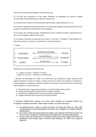 Com base as interpretações da figura, é correto afirmar que:

01. As áreas que apresentam os mais graves problemas de degradação da cobertura vegetal
correspondem à Mata Atlântica (III) e à Mata de Araucária (IV);

02. O domínio dos Cerrados e do Pantanal estão representados, respectivamente, em I e V;

04. A área VII, recoberta pela Floresta Amazônica, não apresenta paisagens de exceção (enclaves) no seu
contexto e é submetida às influências de clima subtropical;

08. O domínio das caatingas abrange, indistintamente, todo o Nordeste brasileiro, demonstrando ser
esta a mais homogênea região natural do país;

16. Os espaços numerados correspondem, por ordem, a: I Cerrado; II - Caatinga; III - Mata Atlântica; IV -
Mata de Araucária; V - Campos; VI - Pantanal e VII – Floresta Amazônica.

6. Analise




Baseando-se no esquema, podemos dizer que:

    a) Apenas I é correta. b) Apenas II é correta.
    c) Apenas III é correta. d) Apenas II e III são corretas.

7. Reunidos em Washington em 1884, os 36 chefes das mais importantes nações, liderados pelos
ingleses discutiam um plano de unificar o sistema de horas no Planeta. Foi tomada com referência a
posição geográfica da Inglaterra (Londres) e instalada em Greenwich a linha oficial (Gmt). Tomando por
base o Nordeste é correto afirmar que:

   a)   O Nordeste está no segundo fuso brasileiro e uma hora adiante do fuso do Acre.
   b)   Todos os Estados estão atrasados 4 horas em relação a Londres.
   c)   Oficialmente, o Nordeste está uma hora atrasada em relação a Brasília.
   d)   A região nordestina está no primeiro fuso horário do Brasil.


8. Inúmeros conflitos têm ocorrido no mundo como resultado do processo histórico de
ocupação e invasão de territórios. Sobre esses conflitos, é correto afirmar que

    a) Os palestinos lutam, desde a criação do Estado de Israel pela ONU, em 1948, pelo
       reconhecimento e pela demarcação de fronteiras que configurem um Estado palestino
       independente.
    b) Os curdos, menor dos grupos étnicos do Globo, que ocupavam territórios do Iraque, da
       Síria e do Irã, conseguiram recentemente a formação de um Estado independente.
    c) O povo basco tem procurado uma solução pacífica para seus conflitos territoriais, ao
       abandonar a luta armada, após o acordo de paz assinado, em 1980, com o governo
       espanhol.
 