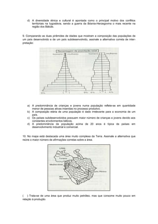 d) A diversidade étnica e cultural é apontada como o principal motivo dos conflitos
      territoriais na Iugoslávia, sendo a guerra da Bósnia-Herzegovina o mais recente na
      região dos Bálcãs.


9. Comparando as duas pirâmides de idades que mostram a composição das populações de
um país desenvolvido e de um país subdesenvolvido, assinale a alternativa correta de inter-
pretação:




   a) A predominância de crianças e jovens numa população reflete-se em quantidade
      menor de pessoas ativas inseridas no processo produtivo.
   b) A composição etária de uma população é dado irrelevante para a economia de um
      país.
   c) Os países subdesenvolvidos possuem maior número de crianças e jovens devido aos
      constantes envolvimentos bélicos.
   d) A predominância da população acima de 20 anos é típica de países em
      desenvolvimento industrial e comercial.


10. No mapa está destacada uma área muito complexa da Terra. Assinale a alternativa que
reúne o maior número de afirmações corretas sobre a área.




( ) Trata-se de uma área que produz muito petróleo, mas que consome muito pouco em
relação à produção.
 