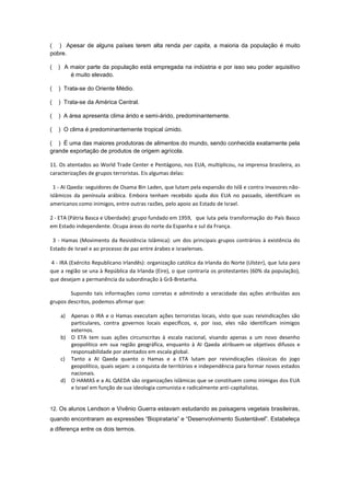 ( ) Apesar de alguns países terem alta renda per capita, a maioria da população é muito
pobre.

(   ) A maior parte da população está empregada na indústria e por isso seu poder aquisitivo
        é muito elevado.

(   ) Trata-se do Oriente Médio.

(   ) Trata-se da América Central.

(   ) A área apresenta clima árido e semi-árido, predominantemente.

(   ) O clima é predominantemente tropical úmido.

( ) É uma das maiores produtoras de alimentos do mundo, sendo conhecida exatamente pela
grande exportação de produtos de origem agrícola.

11. Os atentados ao World Trade Center e Pentágono, nos EUA, multiplicou, na imprensa brasileira, as
caracterizações de grupos terroristas. Eis algumas delas:

  1 - AI Qaeda: seguidores de Osama Bin Laden, que lutam pela expansão do Islã e contra invasores não-
islâmicos da península arábica. Embora tenham recebido ajuda dos EUA no passado, identificam os
americanos como inimigos, entre outras razões, pelo apoio ao Estado de Israel.

2 - ETA (Pátria Basca e Uberdade): grupo fundado em 1959, que luta pela transformação do País Basco
em Estado independente. Ocupa áreas do norte da Espanha e sul da França.

 3 - Hamas (Movimento da Resistência Islâmica): um dos principais grupos contrários à existência do
Estado de Israel e ao processo de paz entre árabes e israelenses.

4 - IRA (Exército Republicano Irlandês): organização católica da Irlanda do Norte (Ulster), que luta para
que a região se una à República da Irlanda (Eire), o que contraria os protestantes (60% da população),
que desejam a permanência da subordinação à Grã-Bretanha.

        Supondo tais informações como corretas e admitindo a veracidade das ações atribuídas aos
grupos descritos, podemos afirmar que:

    a) Apenas o IRA e o Hamas executam ações terroristas locais, visto que suas reivindicações são
       particulares, contra governos locais específicos, e, por isso, eles não identificam inimigos
       externos.
    b) O ETA tem suas ações circunscritas à escala nacional, visando apenas a um novo desenho
       geopolítico em sua região geográfica, enquanto à AI Qaeda atribuem-se objetivos difusos e
       responsabilidade por atentados em escala global.
    c) Tanto a AI Qaeda quanto o Hamas e a ETA lutam por reivindicações clássicas do jogo
       geopolítico, quais sejam: a conquista de territórios e independência para formar novos estados
       nacionais.
    d) O HAMAS e a AL QAEDA são organizações islâmicas que se constituem como inimigas dos EUA
       e Israel em função de sua ideologia comunista e radicalmente anti-capitalistas.


12. Os alunos Lendson e Vivênio Guerra estavam estudando as paisagens vegetais brasileiras,
quando encontraram as expressões “Biopirataria” e “Desenvolvimento Sustentável”. Estabeleça
a diferença entre os dois termos.
 