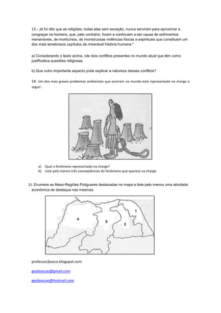 13 - Já foi dito que as religiões, todas elas sem exceção, nunca serviram para aproximar e
 congraçar os homens, que, pelo contrário, foram e continuam a ser causa de sofrimentos
 inenarráveis, de morticínios, de monstruosas violências físicas e espirituais que constituem um
 dos mais tenebrosos capítulos da miserável história humana."


 a) Considerando o texto acima, cite dois conflitos presentes no mundo atual que têm como
 justificativa questões religiosas.

 b) Que outro importante aspecto pode explicar a natureza desses conflitos?

 14. Um dos mais graves problemas ambientais que ocorrem no mundo está representado na charge a
 seguir:




     a) Qual o fenômeno representado na charge?
     b) Liste pelo menos três conseqüências do fenômeno que aparece na charge.


15. Enumere as Meso-Regiões Potiguares destacadas no mapa e liste pelo menos uma atividade
  econômica de destaque nas mesmas.




 professorjbosco.blogspot.com

 geoboscao@gmail.com

 geoboscao@hotmail.com
 