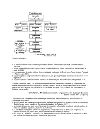 O quadro apresenta:
a) as transformações institucionais originárias da reforma constitucional de 1834, chamada de Ato
Adicional.
b) a mais importante reforma constitucional do Brasil monárquico, com a instituição da eleição direta a
partir de 1850.
c) a reorganização do poder político, determinada pela efetivação do Brasil como Reino Unido a Portugal
e Algarves, em 1815.
d) a organização de um parlamentarismo às avessas, em que as principais decisões derivavam do poder
legislativo.
e) a organização do Estado brasileiro, segundo as determinações da Constituição outorgada de 1824.
7. (Enem cancelado 2009) Um aspecto importante derivado da natureza histórica da cidadania é que
esta se desenvolveu dentro do fenômeno, também histórico, a que se denomina Estado-nação. Nessa
perspectiva, a construção da cidadania na modernidade tem a ver com a relação das pessoas com o
Estado e com a nação.
CARVALHO, J. M. Cidadania no Brasil: o longo caminho. In: Civilização Brasileira.
Rio de Janeiro: 2004 (adaptado).
Considerando-se a reflexão acima, um exemplo relacionado a essa perspectiva de construção da
cidadania é encontrado
a) em D. Pedro I, que concedeu amplos direitos sociais aos trabalhadores, posteriormente ampliados por
Getúlio Vargas com a criação da Consolidação das Leis do Trabalho (CLT).
b) na Independência, que abriu caminho para a democracia e a liberdade, ampliando o direito político de
votar aos cidadãos brasileiros, inclusive às mulheres.
c) no fato de os direitos civis terem sido prejudicados pela Constituição de 1988, que desprezou os
grandes avanços que, nessa área, havia estabelecido a Constituição anterior.
d) no Código de Defesa do Consumidor, ao pretender reforçar uma tendência que se anunciava na área
dos direitos civis desde a primeira constituição republicana.
 