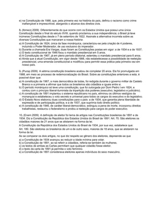 e) na Constituição de 1988, que, pela primeira vez na história do país, definiu o racismo como crime
inafiançável e imprescritível, alargando o alcance dos direitos civis.
8. (Ibmecrj 2009) Diferentemente do que ocorre com os Estados Unidos que possui uma única
Constituição desde o final do século XVIII, quando proclamou a sua independência, o Brasil já teve
inúmeras Constituições desde o 7 de setembro de 1822. Assinale a alternativa incorreta sobre as
diversas Constituições que marcaram a nossa história:
a) A Constituição de 1824, única da fase monárquica, caracterizou-se pela criação de 4 poderes,
incluindo o Poder Moderador, de uso exclusivo do imperador.
b) Durante a chamada Era Vargas, duas foram as Constituições postas em vigor: a de 1934 e a de 1937;
c) O texto constitucional de 1946 fixou o mandato presidencial em 5 anos.
d) A Constituição de 1967, já em pleno período ditatorial, estendeu o mandato presidencial para 6 anos.
e) Ainda que a atual Constituição, em vigor desde 1988, não estabelecesse a possibilidade de reeleição
presidencial, uma emenda constitucional a modificou para permitir essa prática pela primeira vez em
nosso país.
9. (Pucsp 2009) A sétima constituição brasileira acabou de completar 20 anos. Ela foi promulgada em
1988, em meio ao processo de redemocratização do Brasil. Sobre as constituições anteriores a esta, é
possível dizer que:
a) A constituição de 1967, a mais democrática de todas, foi redigida durante o governo militar de Castelo
Branco e a primeira a afirmar que todos os brasileiros são cidadãos e iguais entre si.
b) O período monárquico só teve uma constituição, que foi outorgada por Dom Pedro I em 1824, e
contou com o princípio liberal-iluminista da tripartição dos poderes (executivo, legislativo e judiciário).
c) A constituição de 1891 implantou o sistema republicano no país, eliminou os últimos vestígios da
monarquia e estabeleceu o voto secreto e universal para todos os cargos do executivo e do legislativo.
d) O Estado Novo elaborou duas constituições para o país: a de 1934, que garantia plena liberdade de
expressão e de participação política, e a de 1937, que suprimia todo direito político.
e) A constituição de 1946, de caráter liberal-democrático, extinguiu a pena de morte, incorporou direitos
trabalhistas, restaurou o federalismo e proibiu a reeleição para cargos do poder executivo.
10. (Enem 2009) A definição de eleitor foi tema de artigos nas Constituições brasileiras de 1891 e de
1934. Diz a Constituição da República dos Estados Unidos do Brasil de 1891: Art. 70. São eleitores os
cidadãos maiores de 21 anos que se alistarem na forma da lei.
A Constituição da República dos Estados Unidos do Brasil de 1934, por sua vez, estabelece que:
Art. 180. São eleitores os brasileiros de um e de outro sexo, maiores de 18 anos, que se alistarem na
forma da lei.
Ao se comparar os dois artigos, no que diz respeito ao gênero dos eleitores, depreende-se que
a) a Constituição de 1934 avançou ao reduzir a idade mínima para votar.
b) a Constituição de 1891, ao se referir a cidadãos, referia-se também às mulheres.
c) os textos de ambas as Cartas permitiam que qualquer cidadão fosse eleitor.
d) o texto da carta de 1891 já permitia o voto feminino.
e) a Constituição de 1891 considerava eleitores apenas indivíduos do sexo masculino.
 