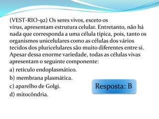 (VEST-RIO-92) Os seres vivos, exceto os
vírus, apresentam estrutura celular. Entretanto, não há
nada que corresponda a uma célula típica, pois, tanto os
organismos unicelulares como as células dos vários
tecidos dos pluricelulares são muito diferentes entre si.
Apesar dessa enorme variedade, todas as células vivas
apresentam o seguinte componente:
a) retículo endoplasmático.
b) membrana plasmática.
c) aparelho de Golgi.              Resposta: B
d) mitocôndria.
 