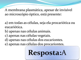 A membrana plasmática, apesar de invisível
ao microscópio óptico, está presente:

a) em todas as células, seja ela procariótica ou
eucariótica.
b) apenas nas células animais.
c) apenas nas células vegetais.
d) apenas nas células dos eucariontes.
e) apenas nas células dos procariontes.

               Resposta:A
 