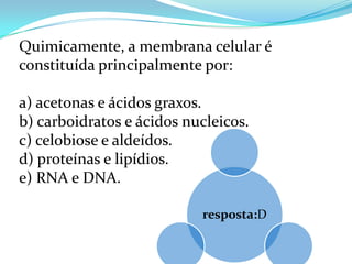 Quimicamente, a membrana celular é
constituída principalmente por:

a) acetonas e ácidos graxos.
b) carboidratos e ácidos nucleicos.
c) celobiose e aldeídos.
d) proteínas e lipídios.
e) RNA e DNA.

                           resposta:D
 