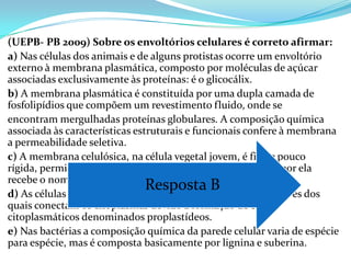 (UEPB- PB 2009) Sobre os envoltórios celulares é correto afirmar:
a) Nas células dos animais e de alguns protistas ocorre um envoltório
externo à membrana plasmática, composto por moléculas de açúcar
associadas exclusivamente às proteínas: é o glicocálix.
b) A membrana plasmática é constituída por uma dupla camada de
fosfolipídios que compõem um revestimento fluido, onde se
encontram mergulhadas proteínas globulares. A composição química
associada às características estruturais e funcionais confere à membrana
a permeabilidade seletiva.
c) A membrana celulósica, na célula vegetal jovem, é fina e pouco
rígida, permitindo que a célula cresça. O espaço delimitado por ela
recebe o nome de protoplasma.
                                Resposta B entre si, através dos
d) As células vegetais formam pontos de contato
quais conectam os citoplasmas devido à formação de canais
citoplasmáticos denominados proplastídeos.
e) Nas bactérias a composição química da parede celular varia de espécie
para espécie, mas é composta basicamente por lignina e suberina.
 