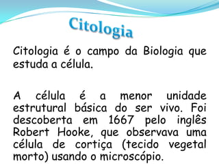 Citologia é o campo da Biologia que
estuda a célula.

A célula é a menor unidade
estrutural básica do ser vivo. Foi
descoberta em 1667 pelo inglês
Robert Hooke, que observava uma
célula de cortiça (tecido vegetal
morto) usando o microscópio.
 