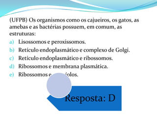 (UFPB) Os organismos como os cajueiros, os gatos, as
amebas e as bactérias possuem, em comum, as
estruturas:
a) Lisossomos e peroxissomos.
b) Retículo endoplasmático e complexo de Golgi.
c) Retículo endoplasmático e ribossomos.
d) Ribossomos e membrana plasmática.
e) Ribossomos e centríolos.



                      Resposta: D
 