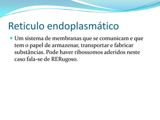 Reticulo endoplasmático
 Um sistema de membranas que se comunicam e que
 tem o papel de armazenar, transportar e fabricar
 substâncias. Pode haver ribossomos aderidos neste
 caso fala-se de RERugoso.
 