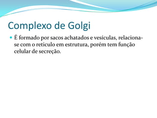Complexo de Golgi
 É formado por sacos achatados e vesículas, relaciona-
 se com o reticulo em estrutura, porém tem função
 celular de secreção.
 