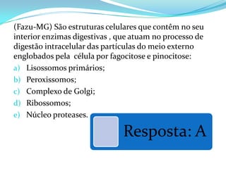 (Fazu-MG) São estruturas celulares que contêm no seu
interior enzimas digestivas , que atuam no processo de
digestão intracelular das partículas do meio externo
englobados pela célula por fagocitose e pinocitose:
a) Lisossomos primários;
b) Peroxissomos;
c) Complexo de Golgi;
d) Ribossomos;
e) Núcleo proteases.

                               Resposta: A
 