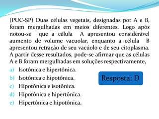 (PUC-SP) Duas células vegetais, designadas por A e B,
foram mergulhadas em meios diferentes. Logo após
notou-se que a célula A apresentou considerável
aumento de volume vacuolar, enquanto a célula B
apresentou retração de seu vacúolo e de seu citoplasma.
A partir desse resultados, pode-se afirmar que as células
A e B foram mergulhadas em soluções respectivamente,
a) Isotônica e hipertônica.
b) Isotônica e hipotônica.            Resposta: D
c) Hipotônica e isotônica.
d) Hipotônica e hipertônica.
e) Hipertônica e hipotônica.
 