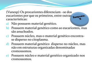 (Vunesp) Os procariontes diferenciam –se dos
eucariontes por que os primeiros, entre outras
características:
a) Não possuem material genético.
b) Possuem material genético como ao eucariontes, mas
    são anucleados.
c) Possuem núcleo, mas o material genético encontra-
    se disperso no citoplasma.
d) Possuem material genético disperso no núcleo, mas
    não em estruturas organizadas denominadas
    cromossomos.
e) Possuem núcleo e material genético organizado nos
    cromossomos.
 