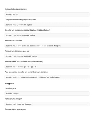 Verificar todos os containers:
docker ps -a
Compartilhamento / Exposição de portas
docker run -p 8080:80 nginx
Executar um container em segundo plano (modo detached)
docker run -d -p 8080:80 nginx
Remover um container
docker rm <id ou nome do container> (-f se quiser forçar)
Remover um container após sair
docker run --rm -p 8080:80 nginx
Remover todos os containers (linux/mac/bash,etc)
docker rm $(docker ps -a -q) -f
Para acessar ou executar um comando em um container
docker exec -it nome-do-container <comando ou /bin/bash>
Listar imagens
docker images
Remover uma imagem
docker rmi <nome da imagem>
Remover todas as imagens
Imagens
 