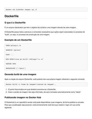 docker rmi $(docker images -q) -f
É um arquivo declarativo que tem o objetivo de construir uma imagem através de outra imagem.
O Dockerfile possui toda a estrutura e comandos necessários que ações sejam executadas no processo de
"build", ou seja, no processo de construção de uma imagem.
FROM golang:1.14
WORKDIR /go/src/
COPY . .
RUN GOOS=linux go build -ldflags="-s -w"
EXPOSE 8081
ENTRYPOINT ["./main"]
Após a criação do arquivo Dockerfile, você poderá criar sua própria imagem utilizando o seguinte comando.
docker build -t <nome da imagem>:<versao da imagem> .
1. O ponto final sinaliza em qual diretório encontra-se o Dockerfile.
2. Caso a versão da imagem não seja informada, ela será nomeada automaticamente como "latest".
O Dockerhub é um repositório aonde você pode disponibilizar suas imagems, de forma pública ou privada.
Para que a publicação seja possível, você primeiramente você terá que realizar o login em sua conta
digitando:
Dockerfile
O que é o Dockerfile
Exemplo de um Dockerfile
Gerando build de uma imagem
Publicando imagem no Docker Hub
 