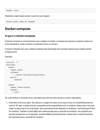 docker login
Realizado o login basta realizar o push de sua imagem:
docker push <nome da imagem>
O docker-compose é uma ferramenta cujo o objetivo é facilitar o processo de executar containers docker de
forma declarativa. Cada container é executado como um serviço.
O arquivo utilizado para que o docker-compose seja executado com sucesso chama-se por padrão docker-
compose.yaml.
Exemplo:
version: '3'
services:
nginx:
image: nginx
volumes:
- ./nginx:/usr/share/nginx/html/
ports:
- 8080:80
redis:
image: redis:alpine
expose:
- 6379
Se você verificar o exemplo acima, perceberá que teremos dois serviços a serem executados.
1. O primeiro chama-se nginx. Ele utilizará a imagem do nginx como base e fará um compartilhamento de
volume. Ou seja, a pasta local do computador será compartilhada com o container. Nesse caso, tudo que
existir na pasta nginx do computador, será automaticamente replicado no endereço: /usr/share/nginx/html/
do container. Também a porta 8080 será redirecionada para a porta 80 do container; isso significa que
quando acessarmos no computador: localhost:8080 automaticamente o docker fará o redirecionamento
da requisição para a porta 80 do container.
Docker-compose
O que é o docker-compose
 