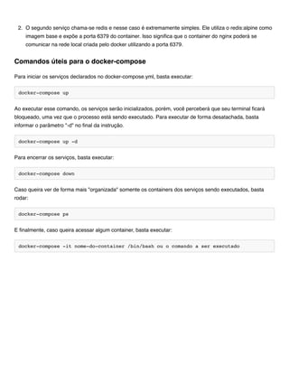 2. O segundo serviço chama-se redis e nesse caso é extremamente simples. Ele utiliza o redis:alpine como
imagem base e expõe a porta 6379 do container. Isso significa que o container do nginx poderá se
comunicar na rede local criada pelo docker utilizando a porta 6379.
Para iniciar os serviços declarados no docker-compose.yml, basta executar:
docker-compose up
Ao executar esse comando, os serviços serão inicializados, porém, você perceberá que seu terminal ficará
bloqueado, uma vez que o processo está sendo executado. Para executar de forma desatachada, basta
informar o parâmetro "-d" no final da instrução.
docker-compose up -d
Para encerrar os serviços, basta executar:
docker-compose down
Caso queira ver de forma mais "organizada" somente os containers dos serviços sendo executados, basta
rodar:
docker-compose ps
E finalmente, caso queira acessar algum container, basta executar:
docker-compose -it nome-do-container /bin/bash ou o comando a ser executado
Comandos úteis para o docker-compose
 