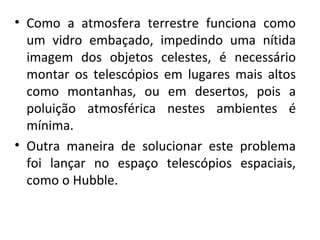 • Como  a  atmosfera  terrestre  funciona  como 
um  vidro  embaçado,  impedindo  uma  nítida 
imagem  dos  objetos  celestes,  é  necessário 
montar  os  telescópios  em  lugares  mais  altos 
como  montanhas,  ou  em  desertos,  pois  a 
poluição  atmosférica  nestes  ambientes  é 
mínima.
• Outra  maneira  de  solucionar  este  problema 
foi  lançar  no  espaço  telescópios  espaciais, 
como o Hubble.

 