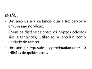 ENTÃO:
- Um  ano-luz  é  a  distância  que  a  luz  percorre 
em um ano no vácuo.
- Como  as  distâncias  entre  os  objetos  celestes 
são  gigantescas,  utiliza-se  o  ano-luz  como 
unidade de tempo.
- Um  ano-luz  equivale  a  aproximadamente  10 
trilhões de quilômetros.

 