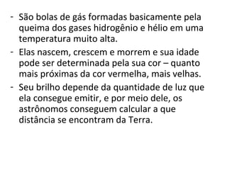 - São bolas de gás formadas basicamente pela 
queima dos gases hidrogênio e hélio em uma 
temperatura muito alta.
- Elas nascem, crescem e morrem e sua idade 
pode ser determinada pela sua cor – quanto 
mais próximas da cor vermelha, mais velhas.
- Seu brilho depende da quantidade de luz que 
ela consegue emitir, e por meio dele, os 
astrônomos conseguem calcular a que 
distância se encontram da Terra.

 