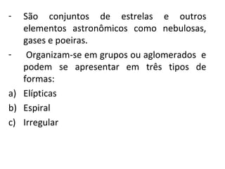 -

São  conjuntos  de  estrelas  e  outros 
elementos  astronômicos  como  nebulosas, 
gases e poeiras.
-  Organizam-se em grupos ou aglomerados  e 
podem  se  apresentar  em  três  tipos  de 
formas:
a) Elípticas
b) Espiral
c) Irregular

 
