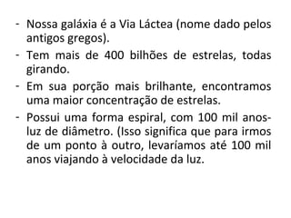 - Nossa galáxia é a Via Láctea (nome dado pelos 
antigos gregos).
- Tem  mais  de  400  bilhões  de  estrelas,  todas 
girando.
- Em  sua  porção  mais  brilhante,  encontramos 
uma maior concentração de estrelas.
- Possui  uma  forma  espiral,  com  100  mil  anosluz de diâmetro. (Isso significa que para irmos 
de  um  ponto  à  outro,  levaríamos  até  100  mil 
anos viajando à velocidade da luz.

 