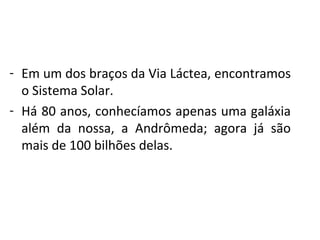 - Em um dos braços da Via Láctea, encontramos
o Sistema Solar.
- Há 80 anos, conhecíamos apenas uma galáxia
além da nossa, a Andrômeda; agora já são
mais de 100 bilhões delas.

 