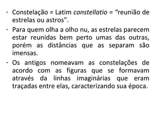 - Constelação = Latim constellatio = “reunião de
estrelas ou astros”.
- Para quem olha a olho nu, as estrelas parecem
estar reunidas bem perto umas das outras,
porém as distâncias que as separam são
imensas.
- Os antigos nomeavam as constelações de
acordo com as figuras que se formavam
através da linhas imaginárias que eram
traçadas entre elas, caracterizando sua época.

 