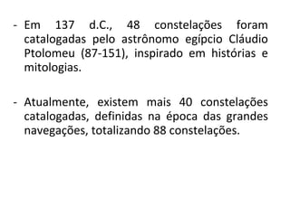 - Em 137 d.C., 48 constelações foram
catalogadas pelo astrônomo egípcio Cláudio
Ptolomeu (87-151), inspirado em histórias e
mitologias.
- Atualmente, existem mais 40 constelações
catalogadas, definidas na época das grandes
navegações, totalizando 88 constelações.

 