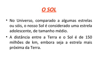 O SOL
• No Universo, comparado a algumas estrelas
ou sóis, o nosso Sol é considerado uma estrela
adolescente, de tamanho médio.
• A distância entre a Terra e o Sol é de 150
milhões de km, embora seja a estrela mais
próxima da Terra.

 