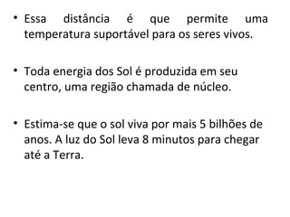 • Essa distância é que permite uma
temperatura suportável para os seres vivos.
• Toda energia dos Sol é produzida em seu
centro, uma região chamada de núcleo.
• Estima-se que o sol viva por mais 5 bilhões de
anos. A luz do Sol leva 8 minutos para chegar
até a Terra.

 