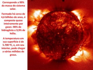Corresponde a 99%
da massa do sistema
solar.
Formado há cerca de
4,6 bilhões de anos, é
composto quase
inteiramente por
gases -90% de
hidrogênio e 9,9% de
hélio.
A temperatura em
sua superfície é de
5.700 ºC, e, em seu
interior, pode chegar
a vários milhões de
graus.

 