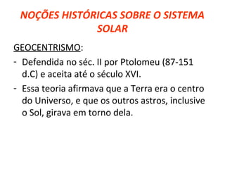 NOÇÕES HISTÓRICAS SOBRE O SISTEMA
SOLAR
GEOCENTRISMO:
- Defendida no séc. II por Ptolomeu (87-151
d.C) e aceita até o século XVI.
- Essa teoria afirmava que a Terra era o centro
do Universo, e que os outros astros, inclusive
o Sol, girava em torno dela.

 