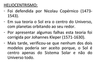 HELIOCENTRISMO:
- Foi defendida por Nicolau Copérnico (14731543).
- Em sua teoria o Sol era o centro do Universo,
com planetas orbitando ao seu redor.
- Por apresentar algumas falhas esta teoria foi
corrigida por Johannes Kleper (1571-1630).
- Mais tarde, verificou-se que nenhum dos dois
modelos poderia ser aceito porque, o Sol é
centro apenas do Sistema Solar e não do
Universo todo.

 