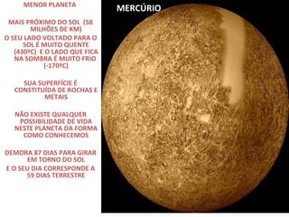 MENOR PLANETA
MAIS PRÓXIMO DO SOL (58
MILHÕES DE KM)
O SEU LADO VOLTADO PARA O
SOL É MUITO QUENTE
(430ºC) E O LADO QUE FICA
NA SOMBRA É MUITO FRIO
(-170ºC)
SUA SUPERFÍCIE É
CONSTITUÍDA DE ROCHAS E
METAIS
NÃO EXISTE QUALQUER
POSSIBILIDADE DE VIDA
NESTE PLANETA DA FORMA
COMO CONHECEMOS
DEMORA 87 DIAS PARA GIRAR
EM TORNO DO SOL
E O SEU DIA CORRESPONDE A
59 DIAS TERRESTRE

MERCÚRIO

 