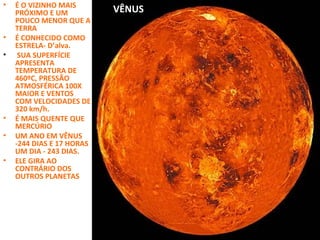 •

•
•

•
•
•

É O VIZINHO MAIS
PRÓXIMO E UM
POUCO MENOR QUE A
TERRA
É CONHECIDO COMO
ESTRELA- D’alva.
SUA SUPERFÍCIE
APRESENTA
TEMPERATURA DE
460ºC, PRESSÃO
ATMOSFÉRICA 100X
MAIOR E VENTOS
COM VELOCIDADES DE
320 km/h.
É MAIS QUENTE QUE
MERCÚRIO
UM ANO EM VÊNUS
-244 DIAS E 17 HORAS
UM DIA - 243 DIAS.
ELE GIRA AO
CONTRÁRIO DOS
OUTROS PLANETAS

VÊNUS

 