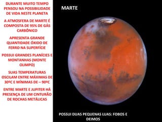 DURANTE MUITO TEMPO
PENSOU NA POSSIBILIDADE
DE VIDA NESTE PLANETA

MARTE

A ATMOSFERA DE MARTE É
COMPOSTA DE 95% DE GÁS
CARBÔNICO
APRESENTA GRANDE
QUANTIDADE ÓXIDO DE
FERRO NA SUPERFÍCIE
POSSUI GRANDES PLANÍCIES E
MONTANHAS (MONTE
OLIMPO)
SUAS TEMPERATURAS
OSCILAM ENTRE MÁXIMAS DE
30ºC E MÍNIMAS DE – 90ºC
ENTRE MARTE E JUPITER HÁ
PRESENÇA DE UM CINTURÃO
DE ROCHAS METÁLICAS
POSSUI DUAS PEQUENAS LUAS: FOBOS E
DEIMOS

 