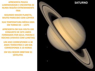 APRESENTA POUCA
LUMINOSIDADE E ENCONTRA-SE
NUMA REGIÃO EXTREMAMENTE
FRIA
SEGUNDO MAIOR PLANETA,
MUITO PARECIDO COM JÚPITER
SUA TEMPERATURA MÉDIA GIRA
EM TORNO DE – 125ºC
APRESENTA EM SUA VOLTA UM
CONJUNTO DE SETE ANÉIS
FORMADOS POR GELO, POEIRA E
ROCHAS (VISIVEIS COM LUNETAS)
UM ANO CORRESPONDE A 30
ANOS TERRESTRES E UM DIA
CORRESPONDE A 10 HORAS
EM SEU REDOR ORBITAM 31
SÁTELITES

SATURNO

 