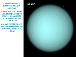 O PRIMEIRO PLANETA
DESCOBERTO NA ERA
MODERNA
ACREDITA-SE QUE SUA COZ
AZUL-ESVERDEADA SE DÁ
ATRAVÉS DA ABSORÇÃO
DA LUZ VERMELHA PELO
SEU NUCLEO
UM ANO CORRESPONDE A
84 ANOS TERRESTRES E UM
DIA CORRESPONDE A 17
HORAS

URANO

 