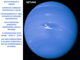 MUITO SIMILAR A
URANO
SUPERFICIE FORMADA
POR ROCHAS E GELOS
FOI DESCOBERTO E, 1846,
ATRAVÉS DE DEDUÇÃO
MATEMÁTICA.
SUA ATMOSFERA
APRESENTA
HIDROGÊNIO, HÉLIO E
METANO
A TEMPERATURA ESTÁ
ENTRE – 193ºC E – 153ºC
UM ANO CORRESPONDE
A 64 ANOS TERRESTRES E
UM DIA CORRESPONDE A
16 HORAS.

NETUNO

 