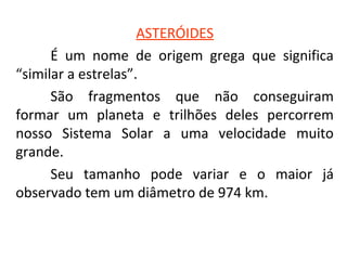ASTERÓIDES
É um nome de origem grega que significa
“similar a estrelas”.
São fragmentos que não conseguiram
formar um planeta e trilhões deles percorrem
nosso Sistema Solar a uma velocidade muito
grande.
Seu tamanho pode variar e o maior já
observado tem um diâmetro de 974 km.

 